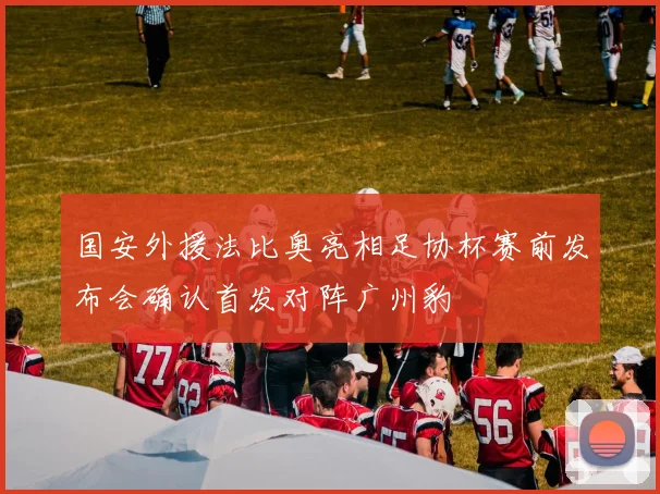 国安外援法比奥亮相足协杯赛前发布会确认首发对阵广州豹
