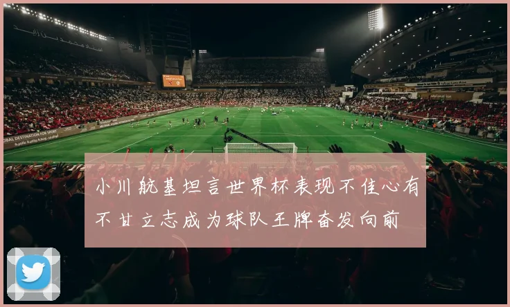 小川航基坦言世界杯表现不佳心有不甘立志成为球队王牌奋发向前