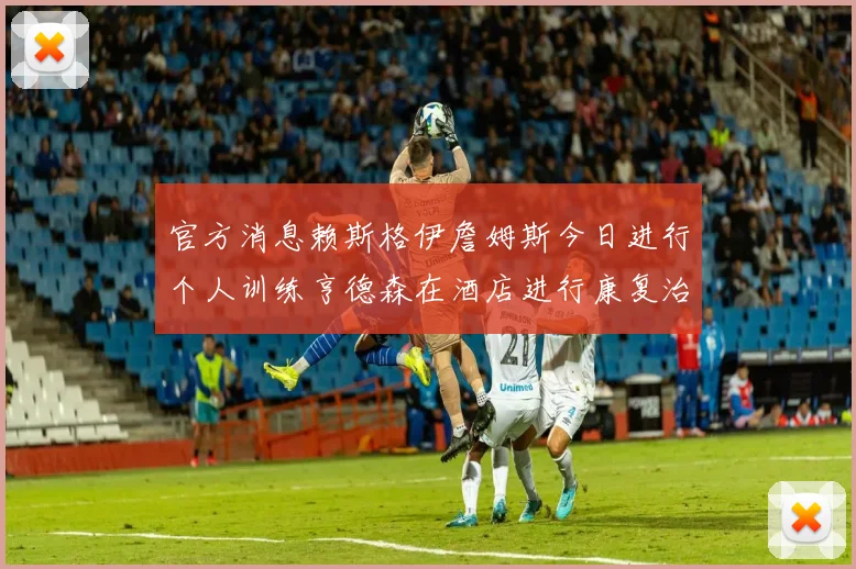 官方消息赖斯格伊詹姆斯今日进行个人训练亨德森在酒店进行康复治疗