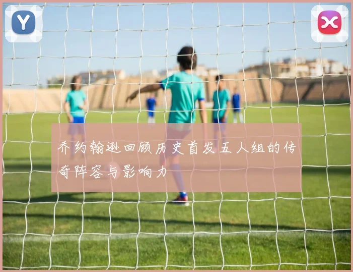 乔约翰逊回顾历史首发五人组的传奇阵容与影响力