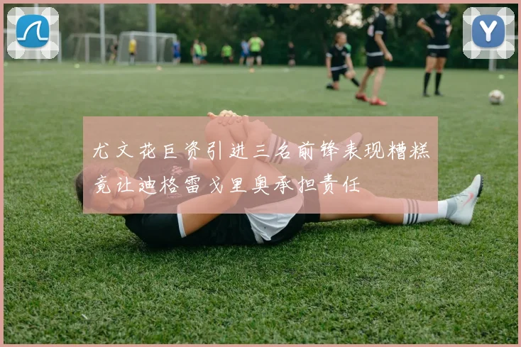 尤文花巨资引进三名前锋表现糟糕竟让迪格雷戈里奥承担责任