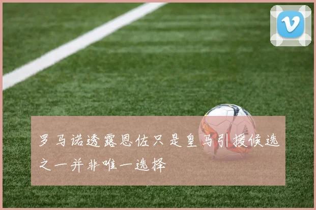 罗马诺透露恩佐只是皇马引援候选之一并非唯一选择