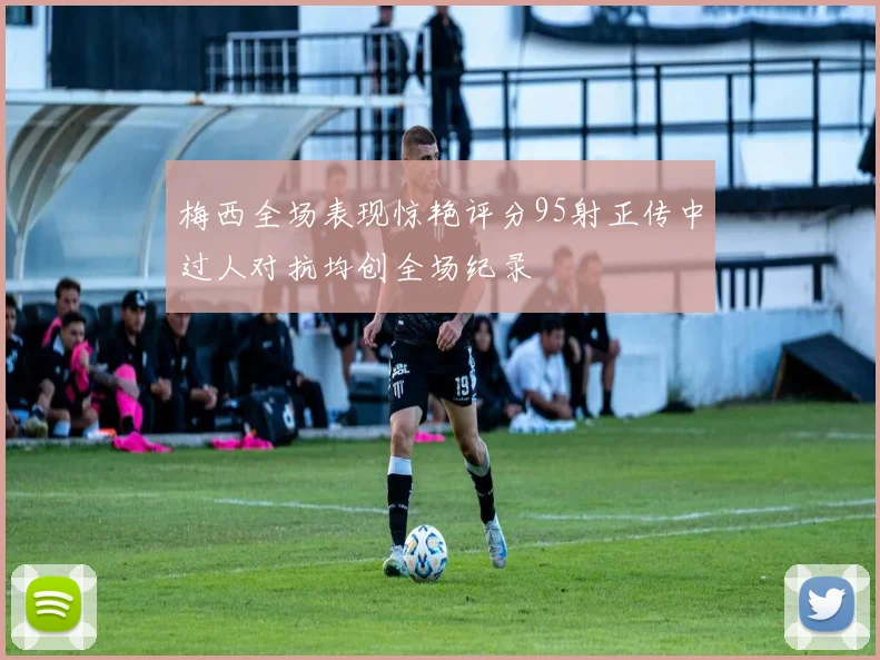 梅西全场表现惊艳评分95射正传中过人对抗均创全场纪录