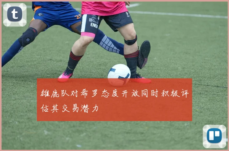 雄鹿队对希罗态度开放同时积极评估其交易潜力