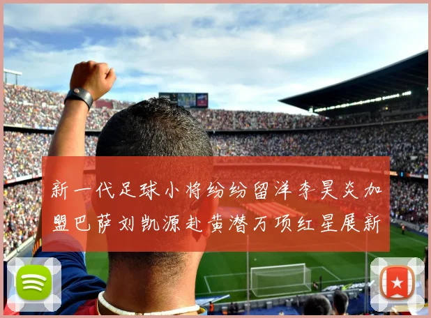 新一代足球小将纷纷留洋李昊炎加盟巴萨刘凯源赴黄潜万项红星展新希望