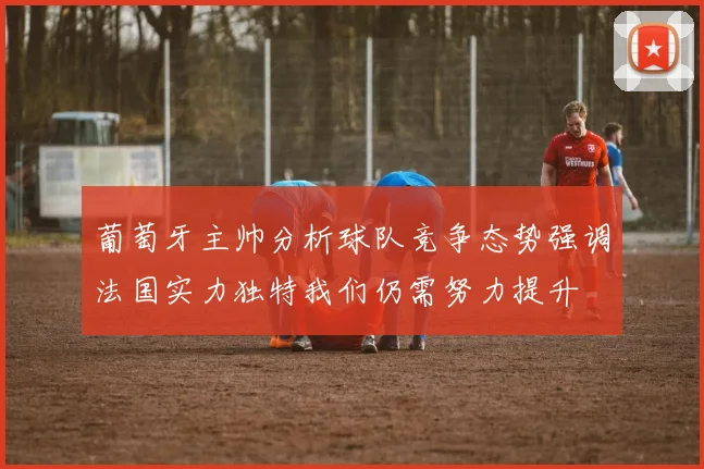 葡萄牙主帅分析球队竞争态势强调法国实力独特我们仍需努力提升