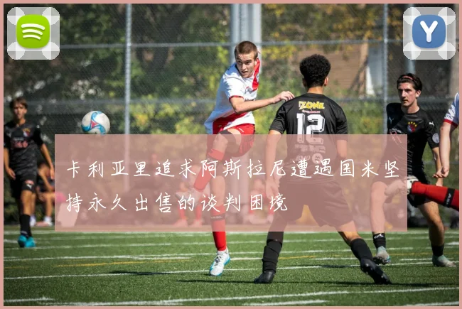 卡利亚里追求阿斯拉尼遭遇国米坚持永久出售的谈判困境