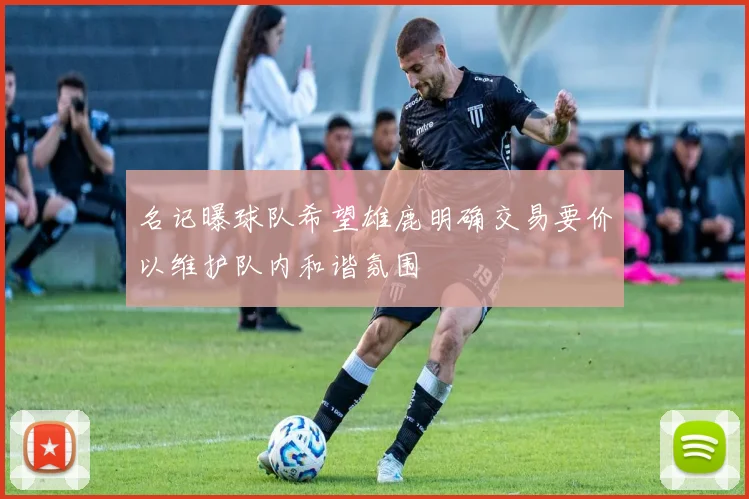 名记曝球队希望雄鹿明确交易要价以维护队内和谐氛围