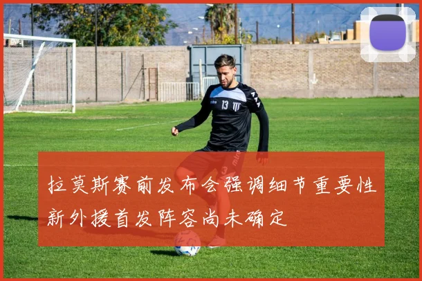拉莫斯赛前发布会强调细节重要性新外援首发阵容尚未确定